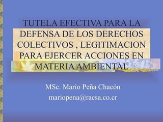 TUTELA EFECTIVA PARA LA
DEFENSA DE LOS DERECHOS
COLECTIVOS , LEGITIMACION
PARA EJERCER ACCIONES EN
   MATERIA AMBIENTAL

     MSc. Mario Peña Chacón
      mariopena@racsa.co.cr
 