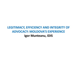 LEGITIMACY, EFFICIENCY AND INTEGRITY OF ADVOCACY: MOLDOVA’S EXPERIENCE Igor Munteanu, IDIS 