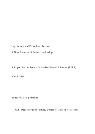 Legitimacy and Procedural Justice:
A New Element of Police Leadership
A Report by the Police Executive Research Forum (PERF)
March 2014
Edited by Craig Fischer
U.S. Department of Justice, Bureau of Justice Assistance
 