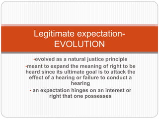 •evolved as a natural justice principle
•meant to expand the meaning of right to be
heard since its ultimate goal is to attack the
effect of a hearing or failure to conduct a
hearing
• an expectation hinges on an interest or
right that one possesses
Legitimate expectation-
EVOLUTION
 