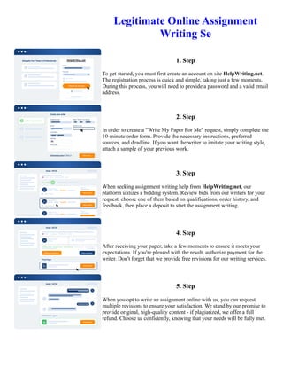 Legitimate Online Assignment
Writing Se
1. Step
To get started, you must first create an account on site HelpWriting.net.
The registration process is quick and simple, taking just a few moments.
During this process, you will need to provide a password and a valid email
address.
2. Step
In order to create a "Write My Paper For Me" request, simply complete the
10-minute order form. Provide the necessary instructions, preferred
sources, and deadline. If you want the writer to imitate your writing style,
attach a sample of your previous work.
3. Step
When seeking assignment writing help from HelpWriting.net, our
platform utilizes a bidding system. Review bids from our writers for your
request, choose one of them based on qualifications, order history, and
feedback, then place a deposit to start the assignment writing.
4. Step
After receiving your paper, take a few moments to ensure it meets your
expectations. If you're pleased with the result, authorize payment for the
writer. Don't forget that we provide free revisions for our writing services.
5. Step
When you opt to write an assignment online with us, you can request
multiple revisions to ensure your satisfaction. We stand by our promise to
provide original, high-quality content - if plagiarized, we offer a full
refund. Choose us confidently, knowing that your needs will be fully met.
Legitimate Online Assignment Writing Se Legitimate Online Assignment Writing Se
 