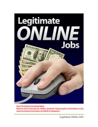 Legitimate Online Jobs
Start Working & Earning Online
Discover how to become an 'Online Assistant' and get paid to do freelance work,
tasks & projects from home on behalf of companies.
 