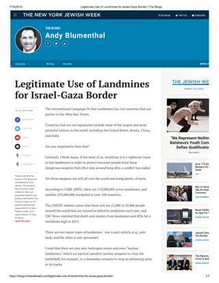 7/16/2018 Legitimate Use of Landmines for Israel-Gaza Border | The Blogs
https://blogs.timesofisrael.com/legitimate-use-of-landmines-for-israel-gaza-border/ 1/7
THE BLOGS
Andy Blumenthal
  
APPLY FO




0
0
JUL 16, 2018, 6:25 AM
FA C E B O O K
T W I T T E R
E M A I L
P R I N T
S H A R E S
C O M M E N T S
Please note that the
posts on The Blogs are
contributed by third
parties. The opinions,
facts and any media
content in them are
presented solely by the
authors, and neither The
Times of Israel nor its
partners assume any
responsibility for them.
Please contact us in
case of abuse. In case
of abuse,
report this post.
The International Campaign To Ban Landmines has 164 countries that are
parties to the Mine Ban Treaty.
Countries that are not signatories include some of the largest and most
powerful nations in the world, including the United States, Russia, China,
and India.
Are you surprised to hear that?
Certainly, I think many, if not most of us, would say it is a righteous cause
to ban landmines in order to protect innocent people from these
dangerous weapons that often stay around long after a con ict has ended.
Yet these weapons are still all over the world and doing plenty of harm.
According to CARE (2003), there are 110,000,000 active landmines, and
another 250,000,000 stockpiled in over 108 countries.
The UNICEF website states that there still are 15,000 to 20,000 people
around the world that are injured or killed by landmines each year, and
CBC News reported that death and injuries from landmines and IEDs hit a
worldwide high in 2015.
There are two major types of landmines:  one is anti-vehicle (e.g., anti-
tank) and the other is anti-personnel.
I read that there are also anti-helicopter mines and even “nuclear
landmines,” which are tactical (smaller) nuclear weapons to clear the
battle eld, for example, in a doomsday scenario to stop an advancing army
in its tracks.
Legitimate Use of Landmines
for Israel-Gaza Border
“We Represent Nothin
Batsheva’s Youth Com
De es Quali catio
ORLI SANTO
Over 170 Ro
Mortars Hit S
Israel
JTA
Bibi To World
‘We Do Hear
Concerns’
GARY ROSENBLA
Need Te llin
An App For T
CNAAN LIPHSHIZ
Jewish Clerg
The Border
AVIGAYIL HALPE
The Bipartisa
Crisis Is Bad
JEWISH WEEK ED
CURRENT TOP STORIES
THE BLOGS  My Blog About Me
  FACEBOOK  TWITTER  SUBSCRIBE
 