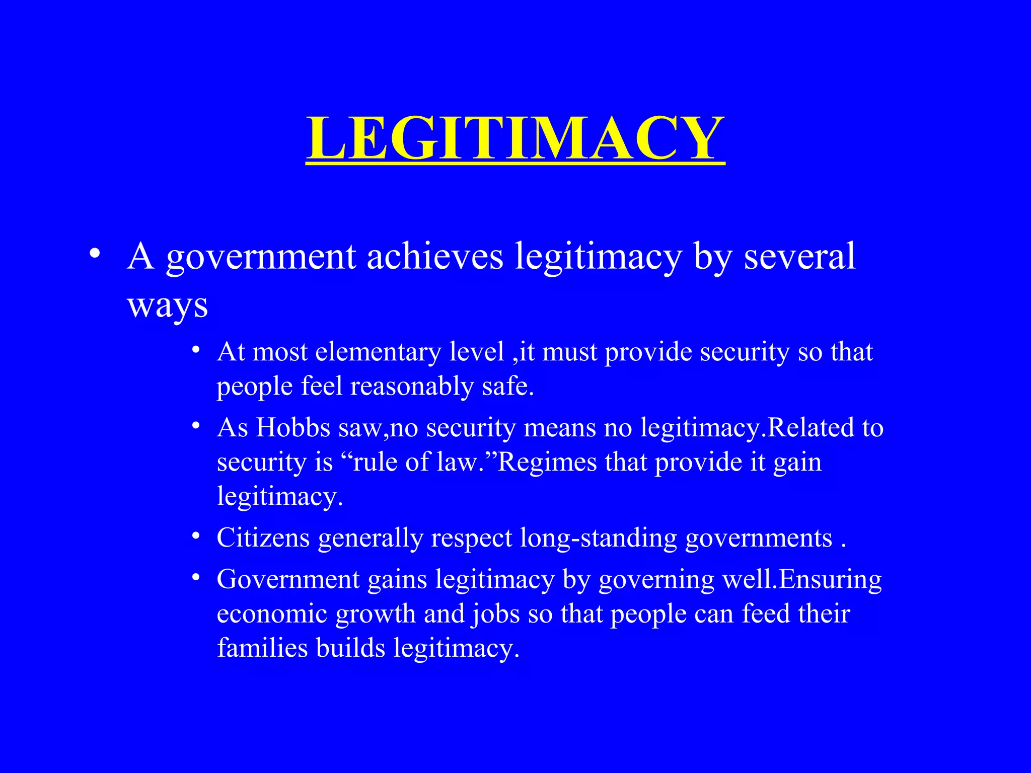 LEGITIMACY
• A government achieves legitimacy by several
ways
• At most elementary level ,it must provide security so that
people feel reasonably safe.
• As Hobbs saw,no security means no legitimacy.Related to
security is “rule of law.”Regimes that provide it gain
legitimacy.
• Citizens generally respect long-standing governments .
• Government gains legitimacy by governing well.Ensuring
economic growth and jobs so that people can feed their
families builds legitimacy.
 