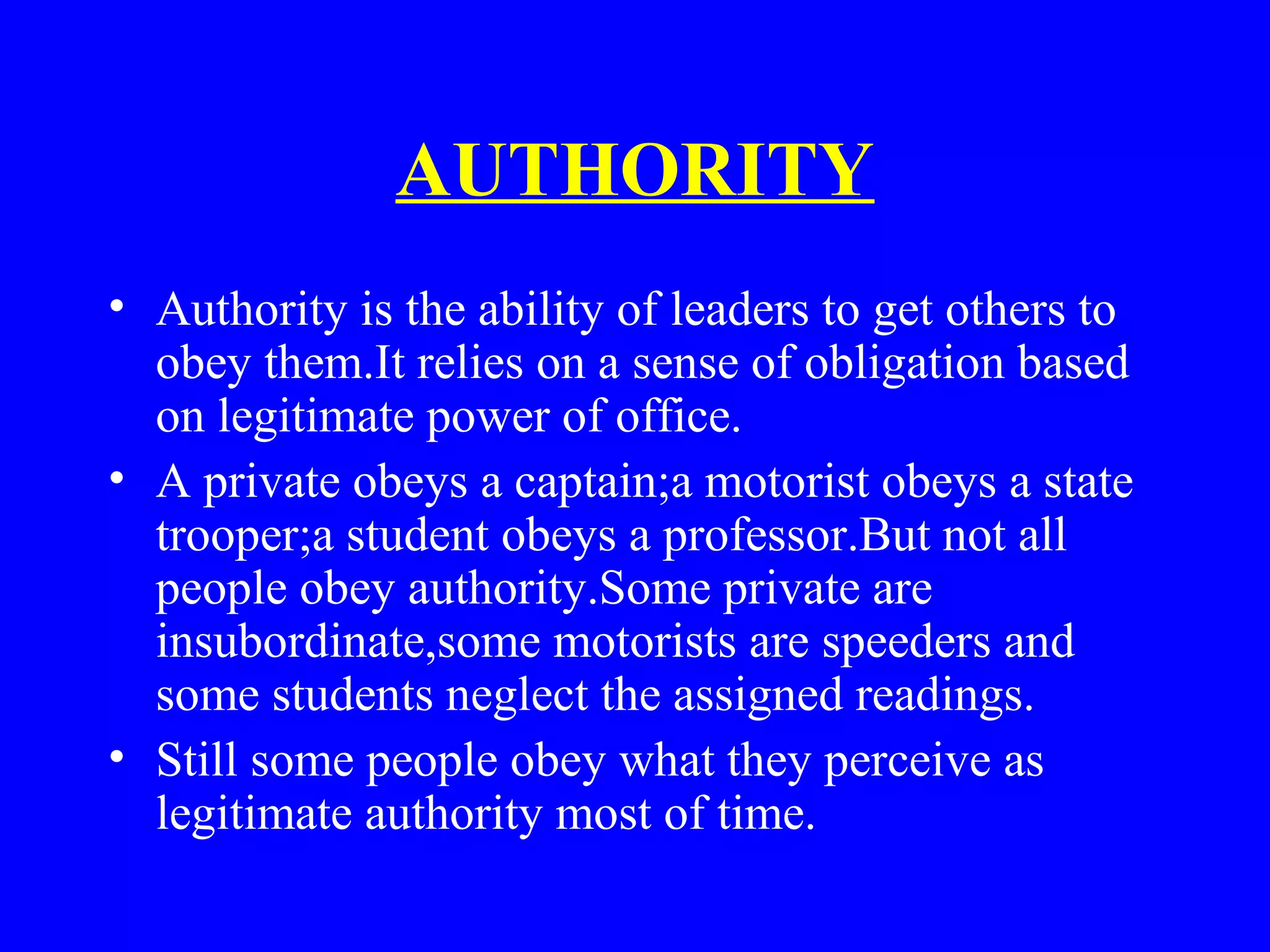 AUTHORITY
• Authority is the ability of leaders to get others to
obey them.It relies on a sense of obligation based
on legitimate power of office.
• A private obeys a captain;a motorist obeys a state
trooper;a student obeys a professor.But not all
people obey authority.Some private are
insubordinate,some motorists are speeders and
some students neglect the assigned readings.
• Still some people obey what they perceive as
legitimate authority most of time.
 