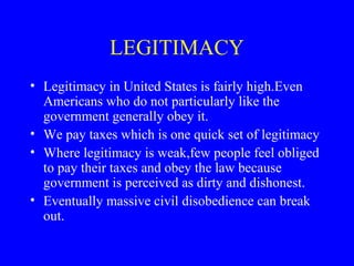 LEGITIMACY
• Legitimacy in United States is fairly high.Even
Americans who do not particularly like the
government generally obey it.
• We pay taxes which is one quick set of legitimacy
• Where legitimacy is weak,few people feel obliged
to pay their taxes and obey the law because
government is perceived as dirty and dishonest.
• Eventually massive civil disobedience can break
out.
 