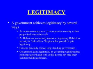 LEGITIMACY
• A government achieves legitimacy by several
ways
• At most elementary level ,it must provide security so that
people feel reasonably safe.
• As Hobbs saw,no security means no legitimacy.Related to
security is “rule of law.”Regimes that provide it gain
legitimacy.
• Citizens generally respect long-standing governments .
• Government gains legitimacy by governing well.Ensuring
economic growth and jobs so that people can feed their
families builds legitimacy.
 
