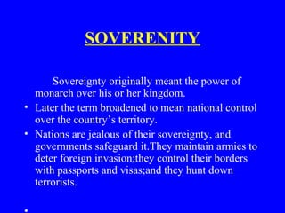 SOVERENITY
Sovereignty originally meant the power of
monarch over his or her kingdom.
• Later the term broadened to mean national control
over the country’s territory.
• Nations are jealous of their sovereignty, and
governments safeguard it.They maintain armies to
deter foreign invasion;they control their borders
with passports and visas;and they hunt down
terrorists.
 