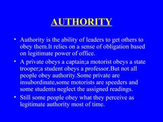 AUTHORITY
• Authority is the ability of leaders to get others to
obey them.It relies on a sense of obligation based
on legitimate power of office.
• A private obeys a captain;a motorist obeys a state
trooper;a student obeys a professor.But not all
people obey authority.Some private are
insubordinate,some motorists are speeders and
some students neglect the assigned readings.
• Still some people obey what they perceive as
legitimate authority most of time.
 