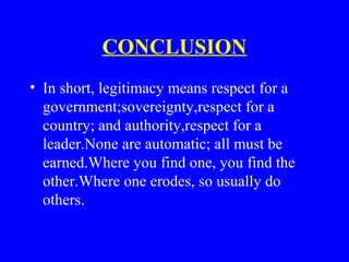 CONCLUSION
• In short, legitimacy means respect for a
government;sovereignty,respect for a
country; and authority,respect for a
leader.None are automatic; all must be
earned.Where you find one, you find the
other.Where one erodes, so usually do
others.
 