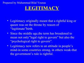LEGITIMACY
• Legitimacy originally meant that a rightful king or
queen was on the throne by reason of
“legitimate”birth.
• Since the middle age,the term has broadened to
mean not only”legal right to govern” but also the
“psychological right to govern”.
• Legitimacy now refers to an attitude in people’s
mind-in some countries strong, in others weak-that
the government’s rule is rightful.
Prepared by Muhammad Bilal Younas
 