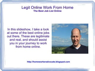 Legit Online Work From Home
                    The Best Job List Online




In this slideshow, I take a look
at some of the best online jobs
out there. These are legitimate
  and real, and should assist
  you in your journey to work
       from home online.



               http://homeworkeradvocate.blogspot.com
 