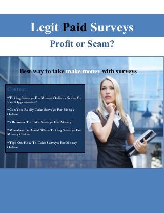 Legit Paid Surveys
Profit or Scam?
Best way to take make money with surveys
Content:
*Taking Surveys For Money Online - Scam Or
Real Opportunity?
*Can You Really Take Surveys For Money
Online
*5 Reasons To Take Surveys For Money
*Mistakes To Avoid When Taking Surveys For
Money Online
*Tips On How To Take Surveys For Money
Online
 
