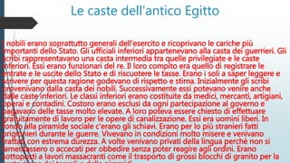 Le caste dell’antico Egitto
I nobili erano soprattutto generali dell'esercito e ricoprivano le cariche più
importanti dello Stato. Gli ufficiali inferiori appartenevano alla casta dei guerrieri. Gli
scribi rappresentavano una casta intermedia tra quelle privilegiate e le caste
inferiori. Essi erano funzionari del re. Il loro compito era quello di registrare le
entrate e le uscite dello Stato e di riscuotere le tasse. Erano i soli a saper leggere e
scrivere per questa ragione godevano di rispetto e stima. Inizialmente gli scribi
provenivano dalla casta dei nobili. Successivamente essi potevano venire anche
dalle caste inferiori. Le classi inferiori erano costituite da medici, mercanti, artigiani,
operai e contadini. Costoro erano esclusi da ogni partecipazione al governo e
pagavano delle tasse molto elevate. A loro poteva essere chiesto di effettuare
gratuitamente di lavoro per le opere di canalizzazione. Essi era uomini liberi. In
fondo alla piramide sociale c'erano gli schiavi. Erano per lo più stranieri fatti
prigionieri durante le guerre. Vivevano in condizioni molto misere e venivano
trattati con estrema durezza. A volte venivano privati della lingua perché non si
lamentassero o accecati per obbedire senza poter reagire agli ordini. Erano
sottoposti a lavori massacranti come il trasporto di grossi blocchi di granito per la
 