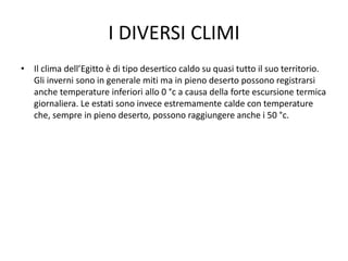I DIVERSI CLIMI
• Il clima dell’Egitto è di tipo desertico caldo su quasi tutto il suo territorio.
Gli inverni sono in generale miti ma in pieno deserto possono registrarsi
anche temperature inferiori allo 0 °c a causa della forte escursione termica
giornaliera. Le estati sono invece estremamente calde con temperature
che, sempre in pieno deserto, possono raggiungere anche i 50 °c.
 