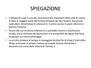 SPIEGAZIONE
• Il tempio di Luxor è uno dei monumenti più importanti della città di Luxsor.
Si deve la maggior parte del tempio all’opera dei due faraoni, due grandi
costruttori, Amenhotep III y Ramses II. Il primo costruì la parte interiore e
Ramses l’esterno.
• Grazie alla sua struttura ordinata lo si potrebbe visitare in pochissimo
tempo, ma la ricchezza dei bassorilievi e la tranquillità del posto meritano
di passare un intero pomeriggio.
• La via che conduce al tempio è costeggiata da due file di sfingi,il Viale delle
Sfingi; arrivando al tempio il pilone principale davanti all’entrata è
decorato con scene della vittoria di Ramses II
 
