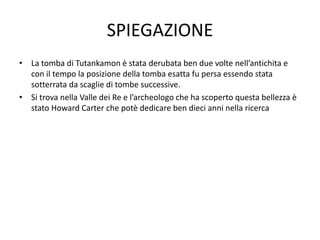 SPIEGAZIONE
• La tomba di Tutankamon è stata derubata ben due volte nell’antichita e
con il tempo la posizione della tomba esatta fu persa essendo stata
sotterrata da scaglie di tombe successive.
• Si trova nella Valle dei Re e l’archeologo che ha scoperto questa bellezza è
stato Howard Carter che potè dedicare ben dieci anni nella ricerca
 