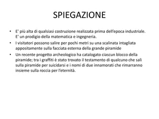 SPIEGAZIONE
• E’ più alta di qualsiasi costruzione realizzata prima dell’epoca industriale.
E’ un prodigio della matematica e ingegneria.
• I visitatori possono salire per pochi metri su una scalinata intagliata
appositamente sulla facciata esterna della grande piramide
• Un recente progetto archeologico ha catalogato ciascun blocco della
piramide; tra i graffiti è stato trovato il testamento di qualcuno che salì
sulla piramide per suicidarsi e i nomi di due innamorati che rimarranno
insieme sulla roccia per l’eternità.
 