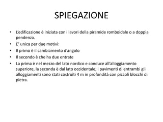 SPIEGAZIONE
• L’edificazione è iniziata con i lavori della piramide romboidale o a doppia
pendenza.
• E’ unica per due motivi:
• Il primo è il cambiamento d’angolo
• Il secondo è che ha due entrate
• La prima è nel mezzo del lato nordico e conduce all’alloggiamento
superiore, la seconda è dal lato occidentale; i pavimenti di entrambi gli
alloggiamenti sono stati costruiti 4 m in profondità con piccoli blocchi di
pietra.
 