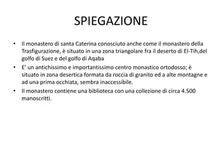 SPIEGAZIONE
• Il monastero di santa Caterina conosciuto anche come il monastero della
Trasfigurazione, è situato in una zona triangolare fra il deserto di El-Tih,del
golfo di Suez e del golfo di Aqaba
• E’ un antichissimo e importantissimo centro monastico ortodosso; è
situato in zona desertica formata da roccia di granito ed a alte montagne e
ad una prima occhiata, sembra inaccessibile.
• Il monastero contiene una biblioteca con una collezione di circa 4.500
manoscritti.
 