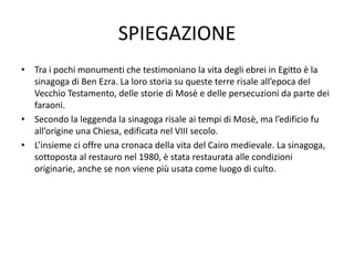 SPIEGAZIONE
• Tra i pochi monumenti che testimoniano la vita degli ebrei in Egitto è la
sinagoga di Ben Ezra. La loro storia su queste terre risale all’epoca del
Vecchio Testamento, delle storie di Mosè e delle persecuzioni da parte dei
faraoni.
• Secondo la leggenda la sinagoga risale ai tempi di Mosè, ma l’edificio fu
all’origine una Chiesa, edificata nel VIII secolo.
• L’insieme ci offre una cronaca della vita del Cairo medievale. La sinagoga,
sottoposta al restauro nel 1980, è stata restaurata alle condizioni
originarie, anche se non viene più usata come luogo di culto.
 