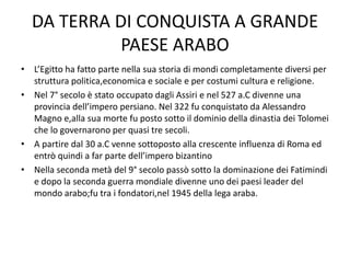 DA TERRA DI CONQUISTA A GRANDE
PAESE ARABO
• L’Egitto ha fatto parte nella sua storia di mondi completamente diversi per
struttura politica,economica e sociale e per costumi cultura e religione.
• Nel 7° secolo è stato occupato dagli Assiri e nel 527 a.C divenne una
provincia dell’impero persiano. Nel 322 fu conquistato da Alessandro
Magno e,alla sua morte fu posto sotto il dominio della dinastia dei Tolomei
che lo governarono per quasi tre secoli.
• A partire dal 30 a.C venne sottoposto alla crescente influenza di Roma ed
entrò quindi a far parte dell’impero bizantino
• Nella seconda metà del 9° secolo passò sotto la dominazione dei Fatimindi
e dopo la seconda guerra mondiale divenne uno dei paesi leader del
mondo arabo;fu tra i fondatori,nel 1945 della lega araba.
 