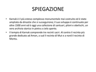 SPIEGAZIONE
• Karnak è il più esteso complesso monumentale mai costruito ed è stato
ampliato da dinastie che si susseguirono; il suo sviluppo è continuato per
oltre 1500 anni ed è oggi una collezione di santuari, piloni e obelischi, un
vero archivio storico in pietra a cielo aperto.
• Il tempio di Karnak comprende tre recinti sacri. Al centro il recinto più
grande dedicato ad Amon, a sud il recinto di Mut e a nord il recinto di
Montu.
 