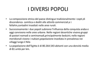 I DIVERSI POPOLI
• La composizione etnica del paese distingue tradizionalmente i copti,di
discendenza camitica e dediti alle attività commerciali,e i
fellahin,contadini insediati nelle aree rurali.
• Successivamente i due popoli subirono l’influenza della conquista araba e
oggi convivono nelle aree urbane. Nelle regioni desertiche vivono gruppi
di pastori nomadi o seminomadi,principalmente beduini; nelle regioni
meridionali vivono i nubiani,popolazione insediata in prevalenza nei
villaggi lungo il Nilo
• La popolazione dell’Egitto è di 80.264.543 abitanti con una densità media
di 81 unità per km.
 
