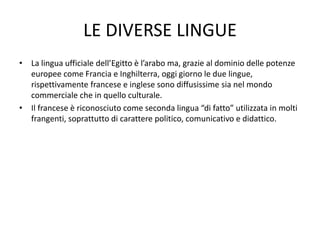 LE DIVERSE LINGUE
• La lingua ufficiale dell’Egitto è l’arabo ma, grazie al dominio delle potenze
europee come Francia e Inghilterra, oggi giorno le due lingue,
rispettivamente francese e inglese sono diffusissime sia nel mondo
commerciale che in quello culturale.
• Il francese è riconosciuto come seconda lingua “di fatto” utilizzata in molti
frangenti, soprattutto di carattere politico, comunicativo e didattico.
 