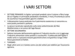 I VARI SETTORI
• SETTORE PRIMARIO: In Egitto i principali prodotti sono il cotone a fibra lunga
(di cui l’Egitto è il principale produttore mondiale), il mais,il frumento,la canna
da zucchero,il riso,pomodori,agrumi e datteri.
• L’allevamento è poco praticato ma il patrimonio zootecnico si concentra su
ovini,bufali,cammelli e pollame.
• La pesca è praticata soprattutto sulla costa settentrionale del Mar
Mediterraneo e nei pressi del lago Nasser
• SETTORE SECONDARIO:
• Settore trainante dell’economia egiziana è l’industria tessile a cui si aggiunge
l’industria alimentare come pastifici e zuccherifici. Il sottosuolo dell’Egitto è
molto vario e si possono trovare giacimenti d’oro e di granito e lungo il Mar
Rosso giacimenti di fosfati.
• TURISMO:
• Negli ultimi anni si è rivelato come uno dei settori più redditizi per l’economia
egiziana.
 