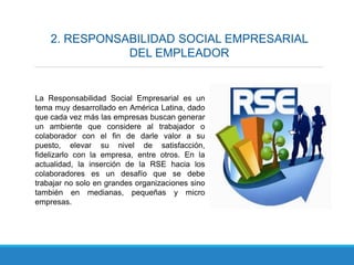 2. RESPONSABILIDAD SOCIAL EMPRESARIAL
DEL EMPLEADOR
La Responsabilidad Social Empresarial es un
tema muy desarrollado en América Latina, dado
que cada vez más las empresas buscan generar
un ambiente que considere al trabajador o
colaborador con el fin de darle valor a su
puesto, elevar su nivel de satisfacción,
fidelizarlo con la empresa, entre otros. En la
actualidad, la inserción de la RSE hacia los
colaboradores es un desafío que se debe
trabajar no solo en grandes organizaciones sino
también en medianas, pequeñas y micro
empresas.
 