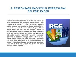 2. RESPONSABILIDAD SOCIAL EMPRESARIAL
DEL EMPLEADOR
La función del departamento de RR.HH. es una de las
más importantes en cualquier organización. Todo
departamento de RR.HH. debe cumplir con cuidar el
capital humano que administran, de sus stakeholders y
del medio ambiente. En este ámbito la Responsabilidad
Social tiene que ver con su principal cliente, el
empleado y los stakeholders de la empresa. Por ello, el
área de RR.HH. cumple un papel vital ya que su
adecuada gestión permitirá generar resultados
positivos a mediano y largo plazo debido a que
fortalecen las inversiones de la empresa; contribuyen
con empoderar y capacitar a su personal mejorar su
imagen institucional, lo cual podría generar un mayor
valor en la Bolsa de Valores, así como una mejor
relación con los clientes.
 