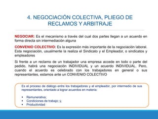 4. NEGOCIACIÓN COLECTIVA, PLIEGO DE
RECLAMOS Y ARBITRAJE
NEGOCIAR: Es el mecanismo a través del cual dos partes llegan a un acuerdo en
forma directa sin intermediación alguna
CONVENIO COLECTIVO: Es la expresión más importante de la negociación laboral.
Esta negociación, usualmente la realiza el Sindicato y el Empleador, o sindicatos y
empleadores
Si frente a un reclamo de un trabajador una empresa accede en todo o parte del
pedido, habrá una negociación INDIVIDUAL y un acuerdo INDIVIDUAL. Pero,
cuando el acuerdo es celebrado con los trabajadores en general o sus
representantes, estamos ante un CONVENIO COLECTIVO
Es el proceso de diálogo entre los trabajadores y el empleador, por intermedio de sus
representantes, orientado a lograr acuerdos en materia:
 Remunerativa;
 Condiciones de trabajo; y,
 Productividad
 