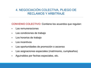 4. NEGOCIACIÓN COLECTIVA, PLIEGO DE
RECLAMOS Y ARBITRAJE
CONVENIO COLECTIVO: Contiene los acuerdos que regulan:
 Las remuneraciones
 Las condiciones de trabajo
 Los horarios de trabajo
 Los incentivos
 Las oportunidades de promoción o ascenso
 Las asignaciones especiales (matrimonio, cumpleaños)
 Aguinaldos por fechas especiales, etc.
 
