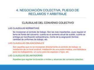4. NEGOCIACIÓN COLECTIVA, PLIEGO DE
RECLAMOS Y ARBITRAJE
LAS CLAUSULAS NORMATIVAS
Se incorporan al contrato de trabajo. Son las mas importantes, pues regulan el
tema de fondo del convenio: cuanto es el aumento anual de sueldo, cuanto se
entrega por bonificación extraordinaria, monto de la asignación familiar,
cantidad de uniformes de trabajo, etc.
LAS CLAUSULAS OBLIGACIONALES
Son aquellas que no se incorporan directamente al contrato de trabajo: la
instalación de un local sindical, instalación de una posta medica, una biblioteca
para los trabajadores, un curso para las esposas o hijos, etc.
LAS CLAUSULAS DELIMITADORAS
Aquellas que regulan la duración o limites y alcances del convenio colectivo.
CLÁUSULAS DEL CONVENIO COLECTIVO
 