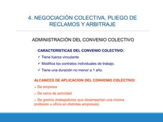 4. NEGOCIACIÓN COLECTIVA, PLIEGO DE
RECLAMOS Y ARBITRAJE
ADMINISTRACIÓN DEL CONVENIO COLECTIVO
CARACTERISTICAS DEL CONVENIO COLECTIVO:
 Tiene fuerza vinculante
 Modifica los contratos individuales de trabajo.
 Tiene una duración no menor a 1 año.
ALCANCES DE APLICACION DEL CONVENIO COLECTIVO:
 De empresa
 De rama de actividad
 De gremio (trabajadores que desempeñan una misma
profesión u oficio en distintas empresas)
 