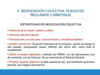 4. NEGOCIACIÓN COLECTIVA, PLIEGO DE
RECLAMOS Y ARBITRAJE
ESTRATEGIAS DE NEGOCIACIÓN COLECTIVA
 Influencia de la cultura, valores y estilos
 Influencia del clima laboral
 Conozca bien a la otra parte: (nueva directiva, verdaderos líderes)
 Análisis económico: Situación financiera de la empresa, cuanto se otorgó el
año pasado, presupuesto actual, inflación del ultimo año, como está la
competencia
 Definir el equipo negociador: Liderado por RRHH, uno de operaciones, uno
de comercial, uno de finanzas. No se recomienda el Gerente General
 Precisar nuestros objetivos: Cuánto queremos dar, qué beneficios queremos
eliminar, qué riesgos asumiremos
 