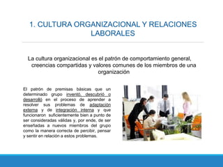 1. CULTURA ORGANIZACIONAL Y RELACIONES
LABORALES
La cultura organizacional es el patrón de comportamiento general,
creencias compartidas y valores comunes de los miembros de una
organización
El patrón de premisas básicas que un
determinado grupo inventó, descubrió o
desarrolló en el proceso de aprender a
resolver sus problemas de adaptación
externa y de integración interna y que
funcionaron suficientemente bien a punto de
ser consideradas válidas y, por ende, de ser
enseñadas a nuevos miembros del grupo
como la manera correcta de percibir, pensar
y sentir en relación a estos problemas.
 