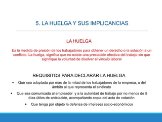 5. LA HUELGA Y SUS IMPLICANCIAS
LA HUELGA
Es la medida de presión de los trabajadores para obtener un derecho o la solución a un
conflicto. La huelga, significa que no existe una prestación efectiva del trabajo sin que
signifique la voluntad de disolver el vinculo laboral
REQUISITOS PARA DECLARAR LA HUELGA
 Que sea adoptada por mas de la mitad de los trabajadores de la empresa, o del
ámbito al que representa el sindicato
 Que sea comunicada al empleador y a la autoridad de trabajo por no menos de 5
días útiles de antelación, acompañando copia del acta de votación
 Que tenga por objeto la defensa de intereses socio-económicos
 