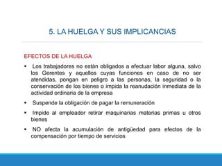 5. LA HUELGA Y SUS IMPLICANCIAS
EFECTOS DE LA HUELGA
 Los trabajadores no están obligados a efectuar labor alguna, salvo
los Gerentes y aquellos cuyas funciones en caso de no ser
atendidas, pongan en peligro a las personas, la seguridad o la
conservación de los bienes o impida la reanudación inmediata de la
actividad ordinaria de la empresa
 Suspende la obligación de pagar la remuneración
 Impide al empleador retirar maquinarias materias primas u otros
bienes
 NO afecta la acumulación de antigüedad para efectos de la
compensación por tiempo de servicios
 