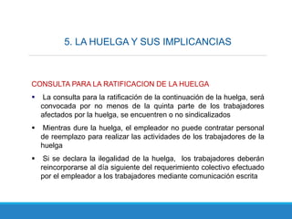 5. LA HUELGA Y SUS IMPLICANCIAS
CONSULTA PARA LA RATIFICACION DE LA HUELGA
 La consulta para la ratificación de la continuación de la huelga, será
convocada por no menos de la quinta parte de los trabajadores
afectados por la huelga, se encuentren o no sindicalizados
 Mientras dure la huelga, el empleador no puede contratar personal
de reemplazo para realizar las actividades de los trabajadores de la
huelga
 Si se declara la ilegalidad de la huelga, los trabajadores deberán
reincorporarse al día siguiente del requerimiento colectivo efectuado
por el empleador a los trabajadores mediante comunicación escrita
 