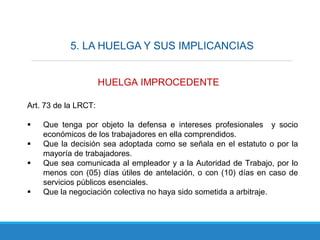 5. LA HUELGA Y SUS IMPLICANCIAS
HUELGA IMPROCEDENTE
Art. 73 de la LRCT:
 Que tenga por objeto la defensa e intereses profesionales y socio
económicos de los trabajadores en ella comprendidos.
 Que la decisión sea adoptada como se señala en el estatuto o por la
mayoría de trabajadores.
 Que sea comunicada al empleador y a la Autoridad de Trabajo, por lo
menos con (05) días útiles de antelación, o con (10) días en caso de
servicios públicos esenciales.
 Que la negociación colectiva no haya sido sometida a arbitraje.
 