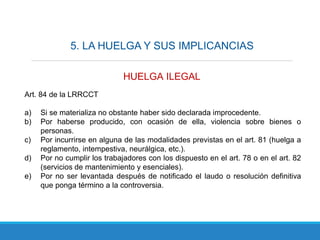 5. LA HUELGA Y SUS IMPLICANCIAS
HUELGA ILEGAL
Art. 84 de la LRRCCT
a) Si se materializa no obstante haber sido declarada improcedente.
b) Por haberse producido, con ocasión de ella, violencia sobre bienes o
personas.
c) Por incurrirse en alguna de las modalidades previstas en el art. 81 (huelga a
reglamento, intempestiva, neurálgica, etc.).
d) Por no cumplir los trabajadores con los dispuesto en el art. 78 o en el art. 82
(servicios de mantenimiento y esenciales).
e) Por no ser levantada después de notificado el laudo o resolución definitiva
que ponga término a la controversia.
 