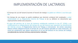 IMPLEMENTACIÓN DE LACTARIOS
•El tiempo de uso del lactario durante el horario de trabajo no podrá ser inferior a una hora por
día.
•Un tiempo de uso mayor se podrá establecer por decisión unilateral del empleador y estar
contemplado en su Reglamento Interno de Trabajo o en su defecto en documento que
expresamente señale esta situación.
•El goce del permiso de la hora de lactancia establecido mediante la Ley N° 27240 y sus
modificatorias es independiente del tiempo de uso del lactario que requieren las beneficiarias
del referido servicio. El Reglamento Interno de Trabajo o instrumento de similar naturaleza
deberá señalar obligatoriamente el tiempo de uso del lactario aplicable en cada institución, así
como las condiciones que deben observarse en el uso del lactario en los centros de trabajo;
considerando las normas mínimas anteriormente indicadas.
10
 