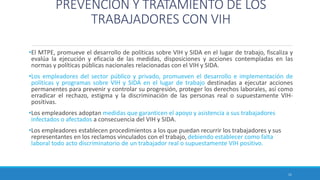 PREVENCIÓN Y TRATAMIENTO DE LOS
TRABAJADORES CON VIH
•El MTPE, promueve el desarrollo de políticas sobre VIH y SIDA en el lugar de trabajo, fiscaliza y
evalúa la ejecución y eficacia de las medidas, disposiciones y acciones contempladas en las
normas y políticas públicas nacionales relacionadas con el VIH y SIDA.
•Los empleadores del sector público y privado, promueven el desarrollo e implementación de
políticas y programas sobre VIH y SIDA en el lugar de trabajo destinadas a ejecutar acciones
permanentes para prevenir y controlar su progresión, proteger los derechos laborales, así como
erradicar el rechazo, estigma y la discriminación de las personas real o supuestamente VIH-
positivas.
•Los empleadores adoptan medidas que garanticen el apoyo y asistencia a sus trabajadores
infectados o afectados a consecuencia del VIH y SIDA.
•Los empleadores establecen procedimientos a los que puedan recurrir los trabajadores y sus
representantes en los reclamos vinculados con el trabajo, debiendo establecer como falta
laboral todo acto discriminatorio de un trabajador real o supuestamente VIH positivo.
11
 
