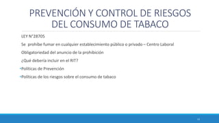 PREVENCIÓN Y CONTROL DE RIESGOS
DEL CONSUMO DE TABACO
LEY N°28705
Se prohíbe fumar en cualquier establecimiento público o privado – Centro Laboral
Obligatoriedad del anuncio de la prohibición
¿Qué debería incluir en el RIT?
•Políticas de Prevención
•Políticas de los riesgos sobre el consumo de tabaco
13
 