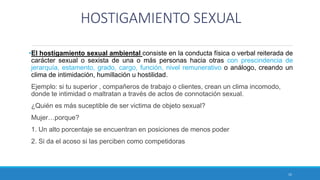 HOSTIGAMIENTO SEXUAL
•El hostigamiento sexual ambiental consiste en la conducta física o verbal reiterada de
carácter sexual o sexista de una o más personas hacia otras con prescindencia de
jerarquía, estamento, grado, cargo, función, nivel remunerativo o análogo, creando un
clima de intimidación, humillación u hostilidad.
Ejemplo: si tu superior , compañeros de trabajo o clientes, crean un clima incomodo,
donde te intimidad o maltratan a través de actos de connotación sexual.
¿Quién es más suceptible de ser victima de objeto sexual?
Mujer…porque?
1. Un alto porcentaje se encuentran en posiciones de menos poder
2. Si da el acoso si las perciben como competidoras
15
 