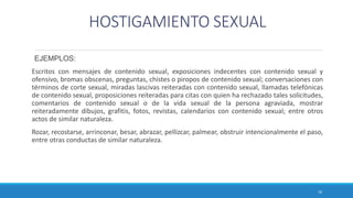 HOSTIGAMIENTO SEXUAL
EJEMPLOS:
Escritos con mensajes de contenido sexual, exposiciones indecentes con contenido sexual y
ofensivo, bromas obscenas, preguntas, chistes o piropos de contenido sexual; conversaciones con
términos de corte sexual, miradas lascivas reiteradas con contenido sexual, llamadas telefónicas
de contenido sexual, proposiciones reiteradas para citas con quien ha rechazado tales solicitudes,
comentarios de contenido sexual o de la vida sexual de la persona agraviada, mostrar
reiteradamente dibujos, grafitis, fotos, revistas, calendarios con contenido sexual; entre otros
actos de similar naturaleza.
Rozar, recostarse, arrinconar, besar, abrazar, pellizcar, palmear, obstruir intencionalmente el paso,
entre otras conductas de similar naturaleza.
16
 