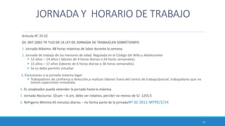 JORNADA Y HORARIO DE TRABAJO
Articulo N° 25 CC
DS. 007-2002-TR TUO DE LA LEY DE JORNADA DE TRABAJO,EN SOBRETIEMPO
1. Jornada Máxima :48 horas máximas de labor durante la semana
2. Jornada de trabajo de los menores de edad: Regulada en el Código del Niño y Adolescente
 12 años – 14 años ( labores de 4 horas diarias o 24 horas semanales).
 15 años – 17 años (labores de 6 horas diarias o 36 horas semanales).
 Se es debe permitir estudiar
3. Exclusiones a la jornada máxima legal:
 Trabajadores de confianza o dirección,o realizan labores fuera del centro de trabajo/parcial, trabajadores que no
tienen supervisión inmediata.
4. EL empleador puede extender la jornada hasta la máxima
5. Jornada Nocturna: 10:pm – 6 am, debe ser rotativo, percibir no menos de S/. 1255.5
6. Refrigerio Mínimo:45 minutos diarios – no forma parte de la jornadaNº 32-2011-MTPE/2/14.
22
 