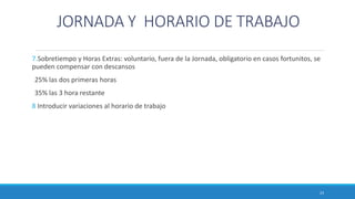 JORNADA Y HORARIO DE TRABAJO
7.Sobretiempo y Horas Extras: voluntario, fuera de la Jornada, obligatorio en casos fortunitos, se
pueden compensar con descansos
25% las dos primeras horas
35% las 3 hora restante
8 Introducir variaciones al horario de trabajo
23
 